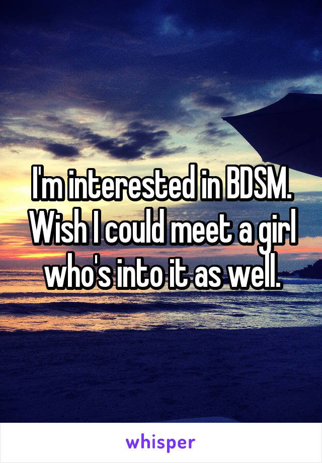 I'm interested in BDSM. Wish I could meet a girl who's into it as well.