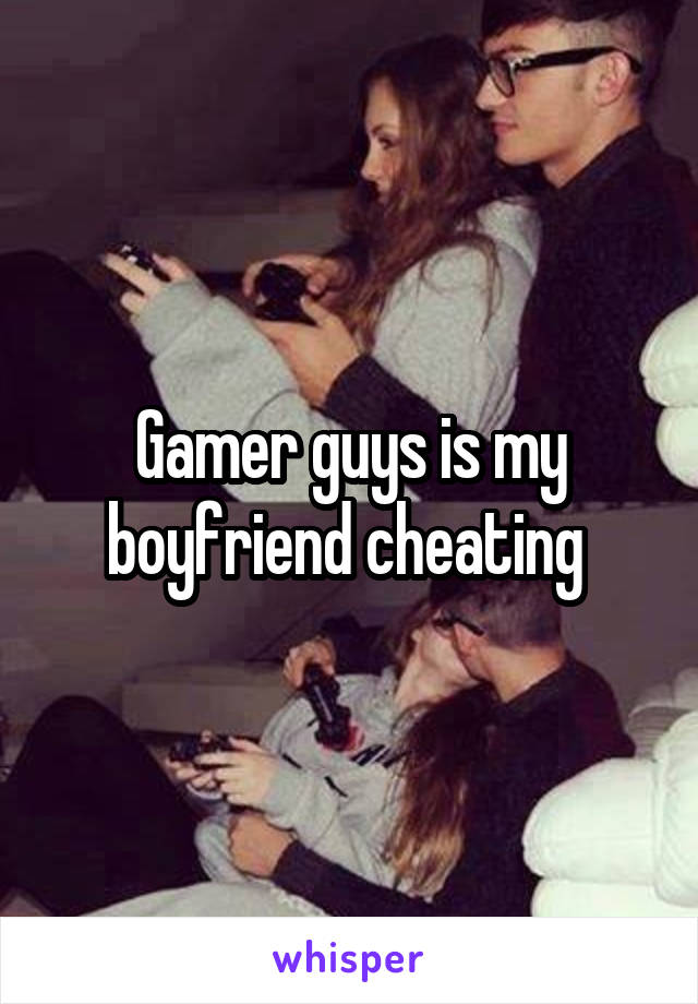 Gamer guys is my boyfriend cheating 