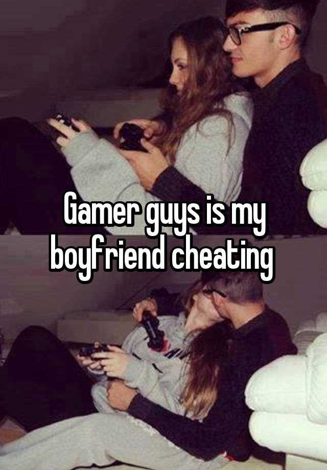 Gamer guys is my boyfriend cheating 