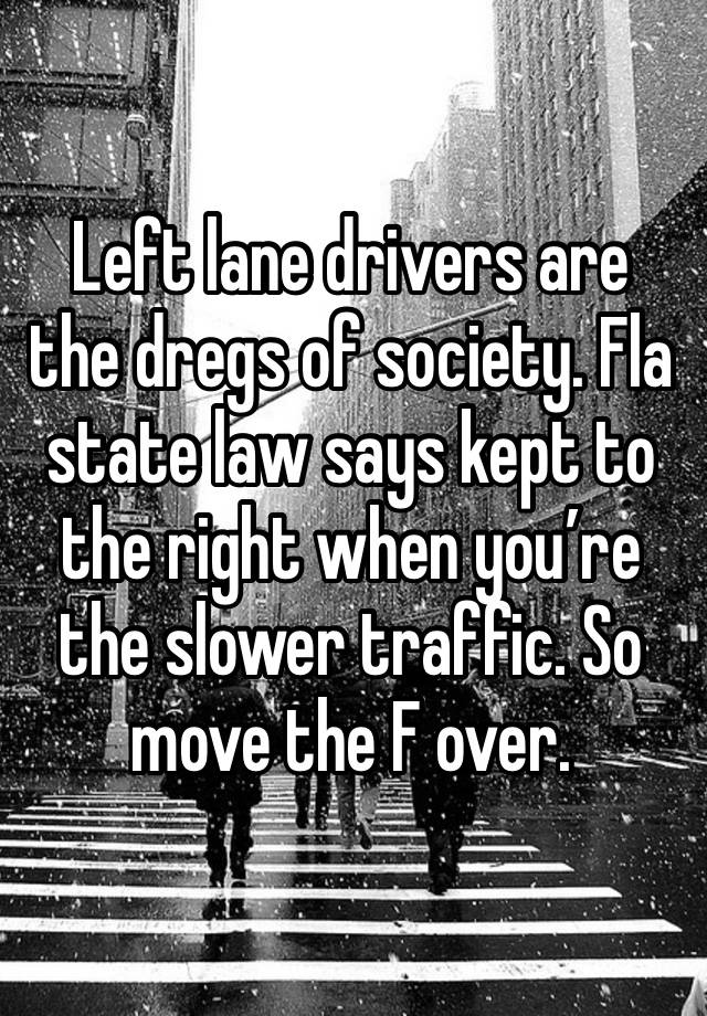 Left lane drivers are the dregs of society. Fla state law says kept to the right when you’re the slower traffic. So move the F over. 