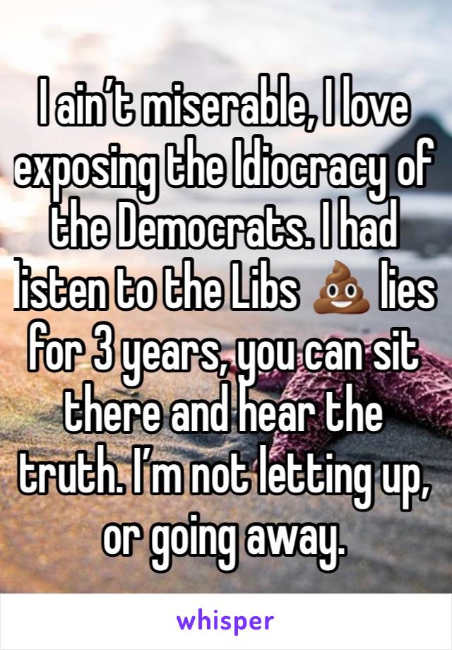 I ain’t miserable, I love exposing the Idiocracy of the Democrats. I had listen to the Libs 💩 lies for 3 years, you can sit there and hear the truth. I’m not letting up, or going away. 