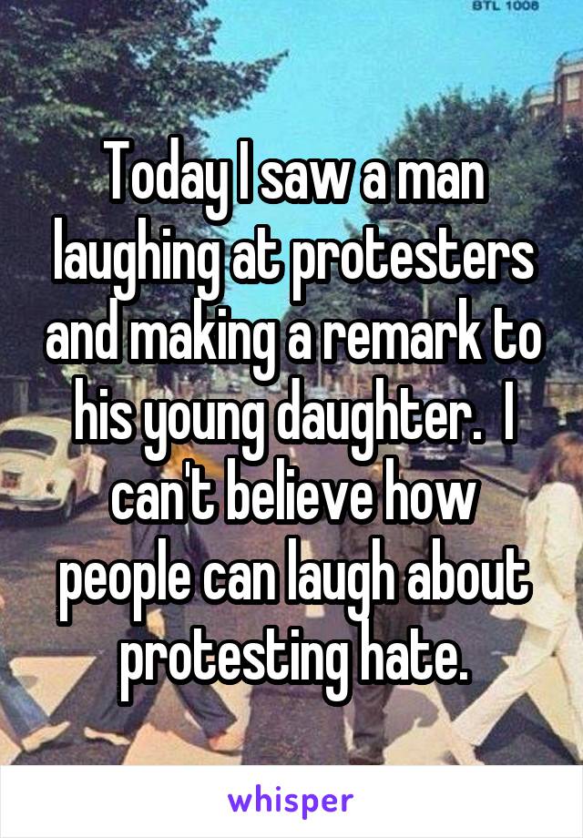 Today I saw a man laughing at protesters and making a remark to his young daughter.  I can't believe how people can laugh about protesting hate.