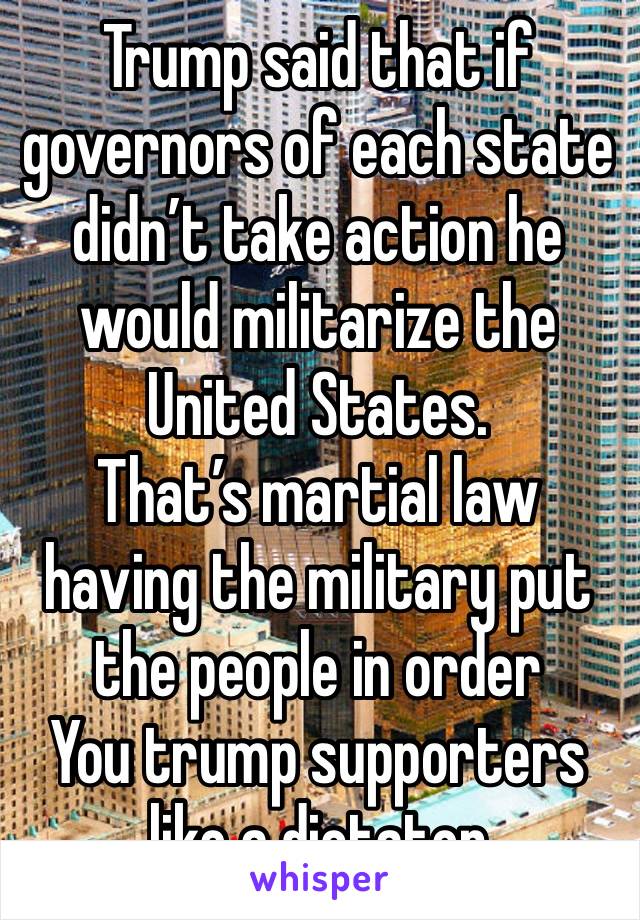 Trump said that if governors of each state didn’t take action he would militarize the United States.
That’s martial law having the military put the people in order
You trump supporters like a dictator