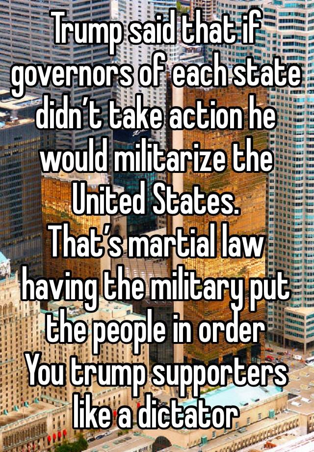 Trump said that if governors of each state didn’t take action he would militarize the United States.
That’s martial law having the military put the people in order
You trump supporters like a dictator