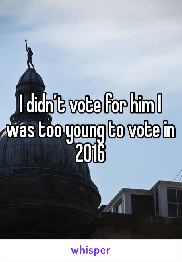 I didn’t vote for him I was too young to vote in 2016 