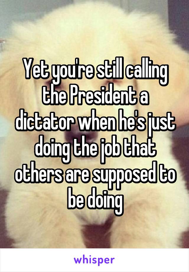 Yet you're still calling the President a dictator when he's just doing the job that others are supposed to be doing