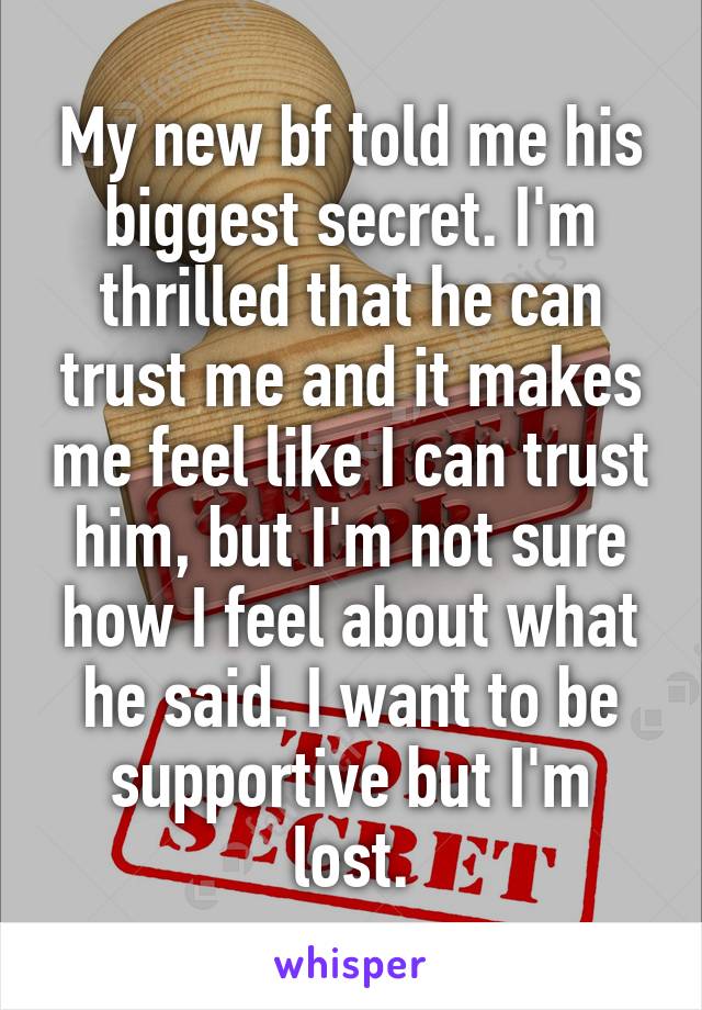 My new bf told me his biggest secret. I'm thrilled that he can trust me and it makes me feel like I can trust him, but I'm not sure how I feel about what he said. I want to be supportive but I'm lost.