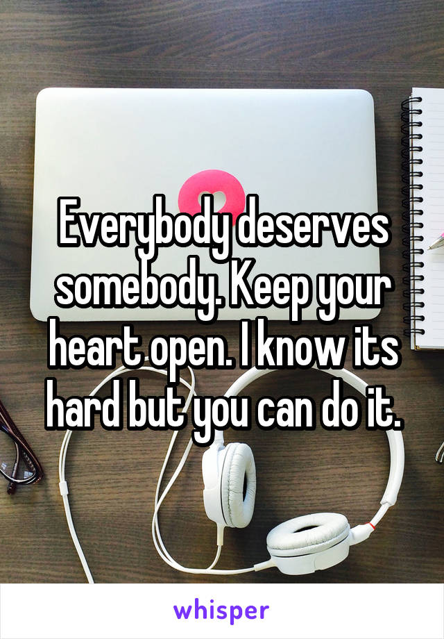 Everybody deserves somebody. Keep your heart open. I know its hard but you can do it.