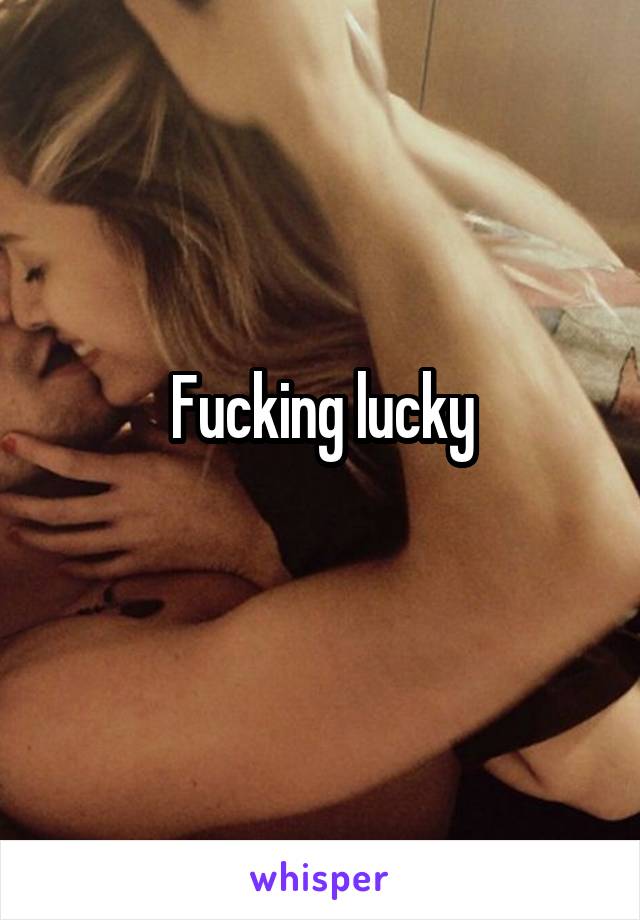 Fucking lucky
