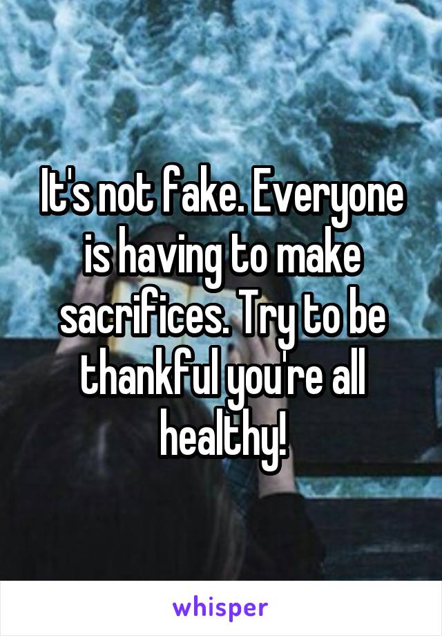 It's not fake. Everyone is having to make sacrifices. Try to be thankful you're all healthy!