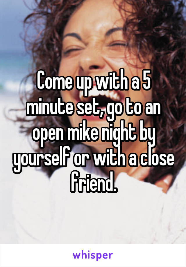 Come up with a 5 minute set, go to an open mike night by yourself or with a close friend.