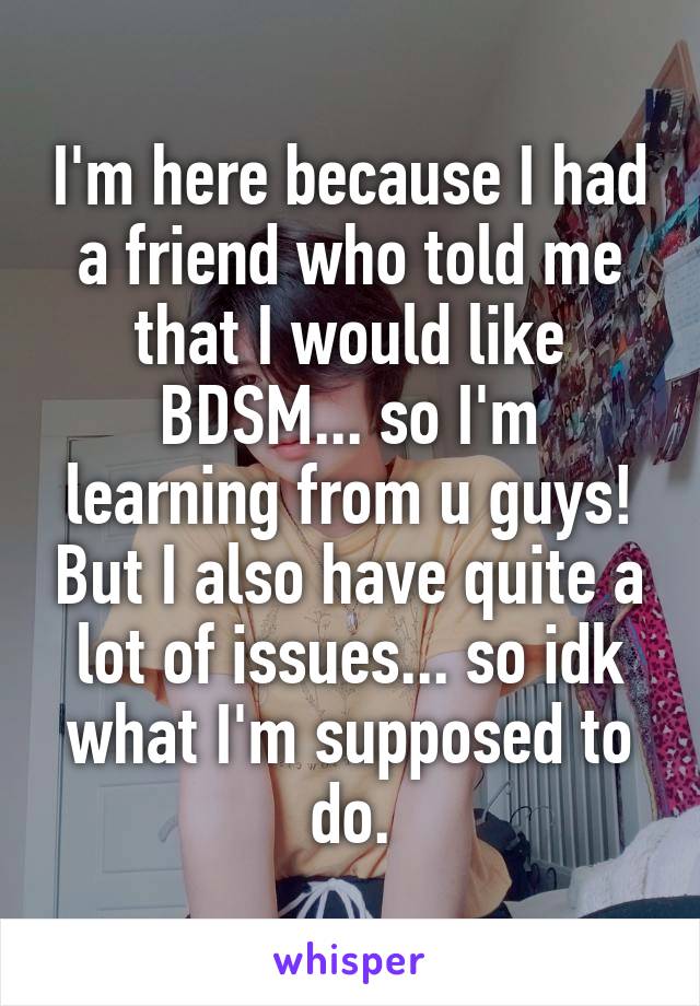 I'm here because I had a friend who told me that I would like BDSM... so I'm learning from u guys! But I also have quite a lot of issues... so idk what I'm supposed to do.