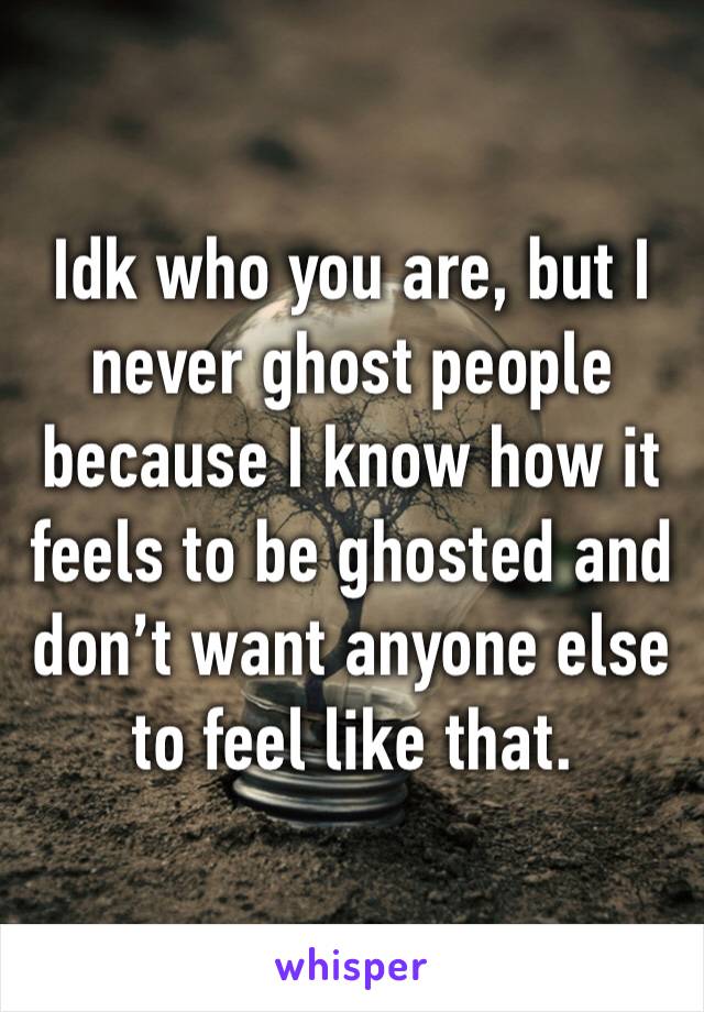 Idk who you are, but I never ghost people because I know how it feels to be ghosted and don’t want anyone else to feel like that. 