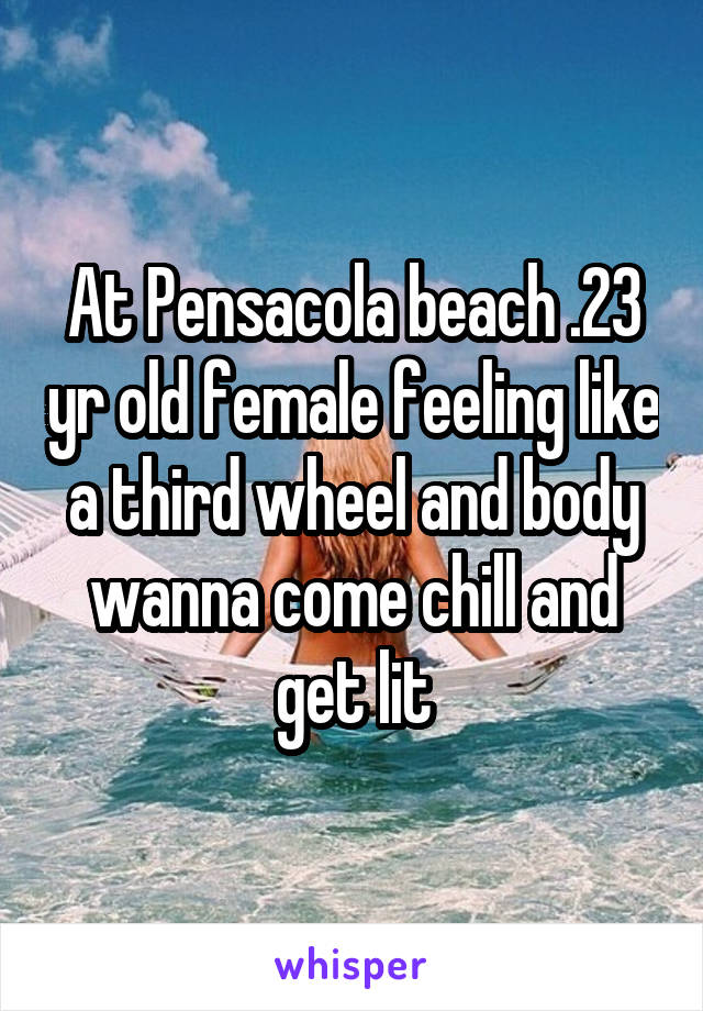 At Pensacola beach .23 yr old female feeling like a third wheel and body wanna come chill and get lit