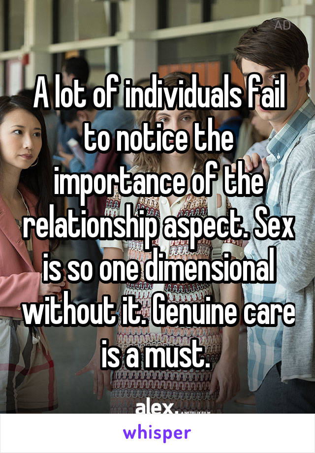 A lot of individuals fail to notice the importance of the relationship aspect. Sex is so one dimensional without it. Genuine care is a must. 