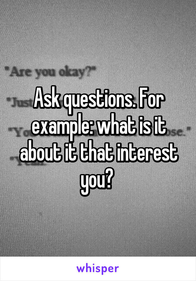 Ask questions. For example: what is it about it that interest you? 