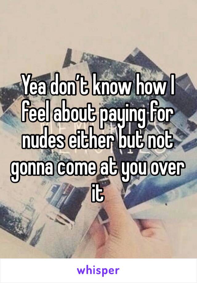 Yea don’t know how I feel about paying for nudes either but not gonna come at you over it