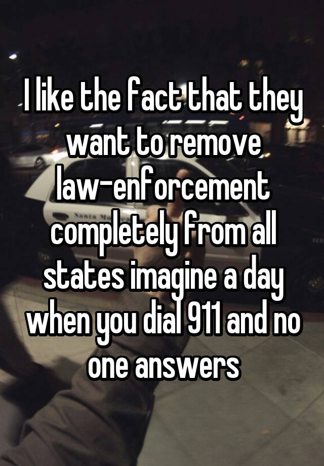 I like the fact that they want to remove law-enforcement completely from all states imagine a day when you dial 911 and no one answers