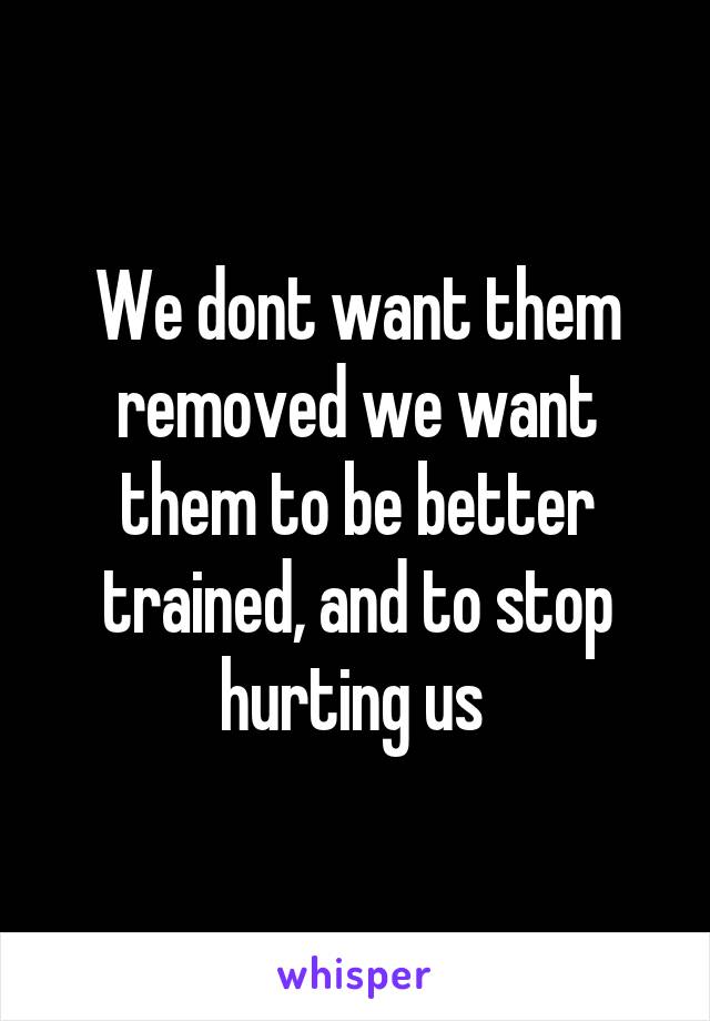 We dont want them removed we want them to be better trained, and to stop hurting us 