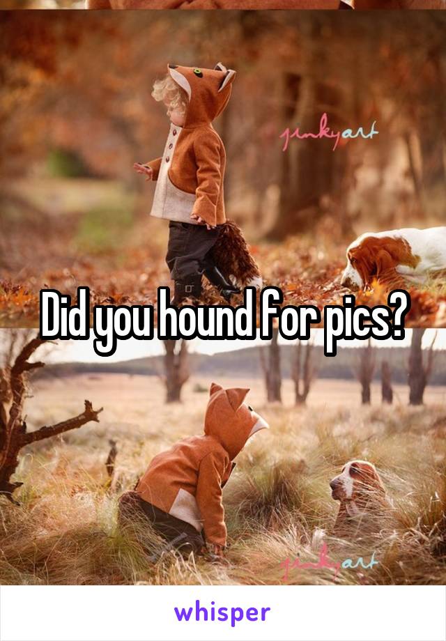 Did you hound for pics?