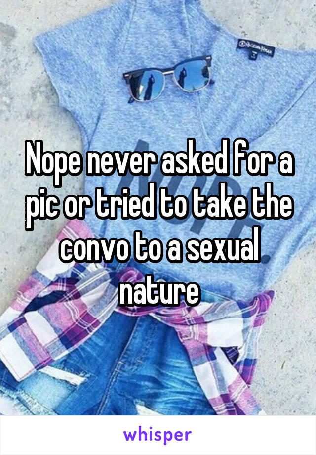 Nope never asked for a pic or tried to take the convo to a sexual nature