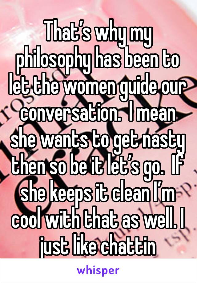 That’s why my philosophy has been to let the women guide our conversation.  I mean she wants to get nasty then so be it let’s go.  If she keeps it clean I’m cool with that as well. I just like chattin