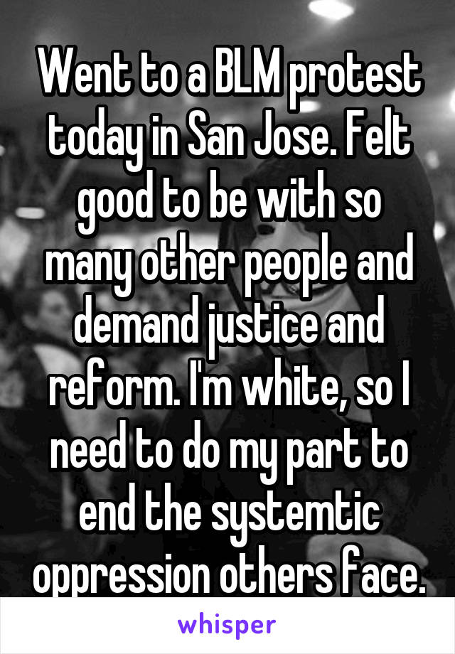 Went to a BLM protest today in San Jose. Felt good to be with so many other people and demand justice and reform. I'm white, so I need to do my part to end the systemtic oppression others face.