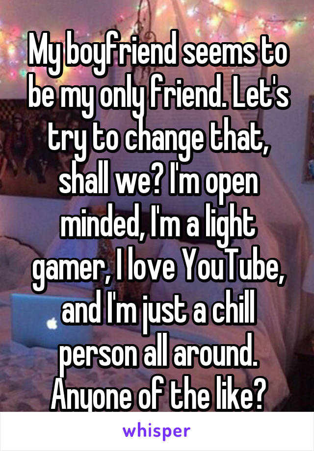 My boyfriend seems to be my only friend. Let's try to change that, shall we? I'm open minded, I'm a light gamer, I love YouTube, and I'm just a chill person all around. Anyone of the like?