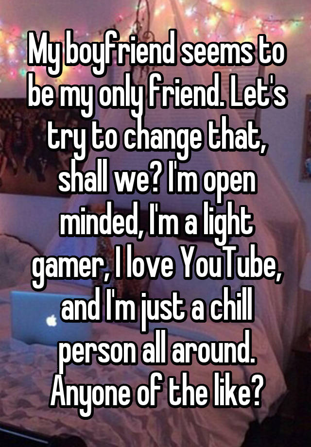 My boyfriend seems to be my only friend. Let's try to change that, shall we? I'm open minded, I'm a light gamer, I love YouTube, and I'm just a chill person all around. Anyone of the like?