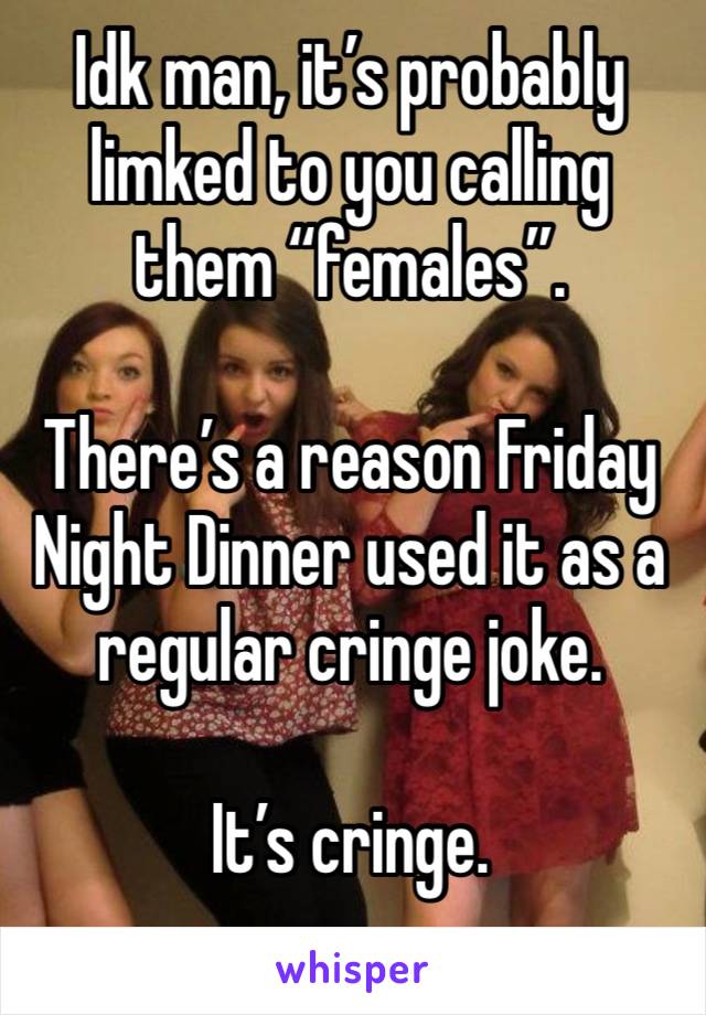 Idk man, it’s probably limked to you calling them “females”.

There’s a reason Friday Night Dinner used it as a regular cringe joke.

It’s cringe.