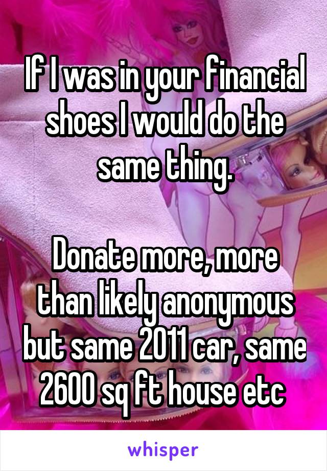 If I was in your financial shoes I would do the same thing.

Donate more, more than likely anonymous but same 2011 car, same 2600 sq ft house etc 