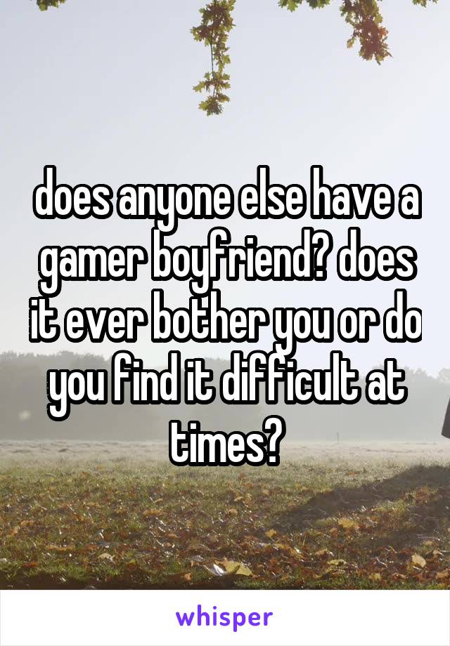 does anyone else have a gamer boyfriend? does it ever bother you or do you find it difficult at times?