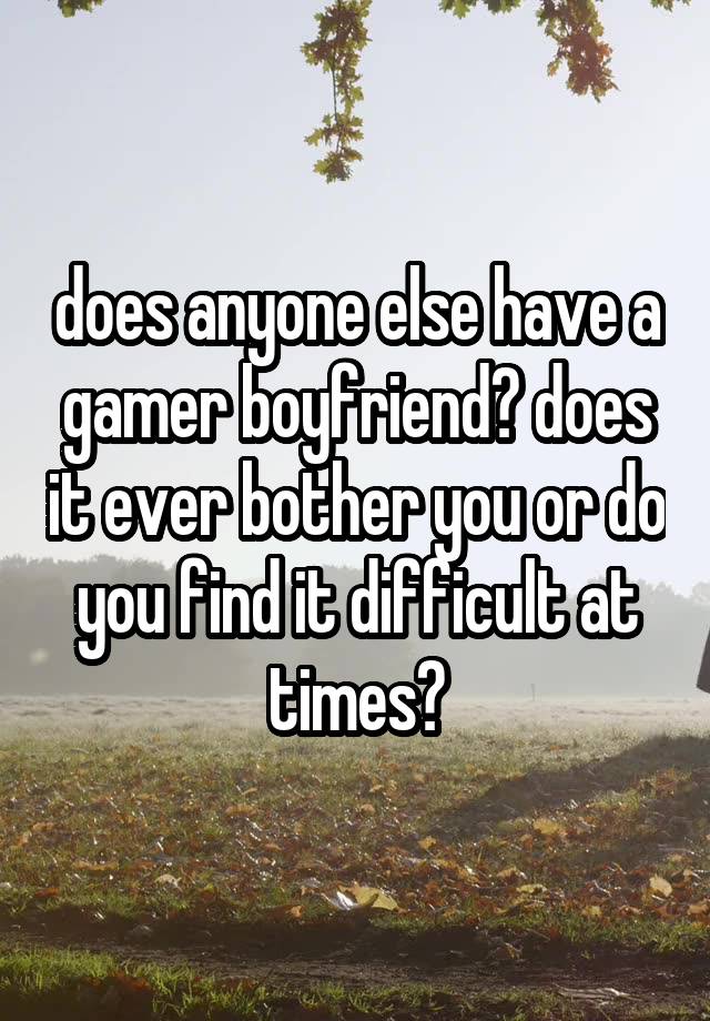 does anyone else have a gamer boyfriend? does it ever bother you or do you find it difficult at times?