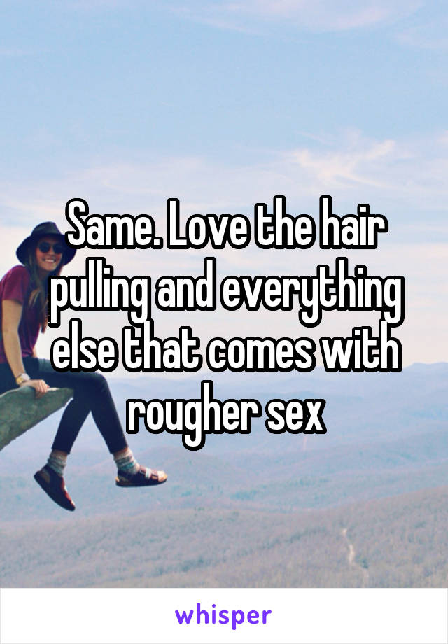 Same. Love the hair pulling and everything else that comes with rougher sex