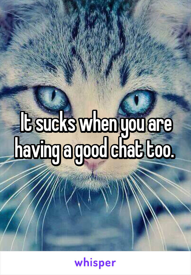 It sucks when you are having a good chat too. 