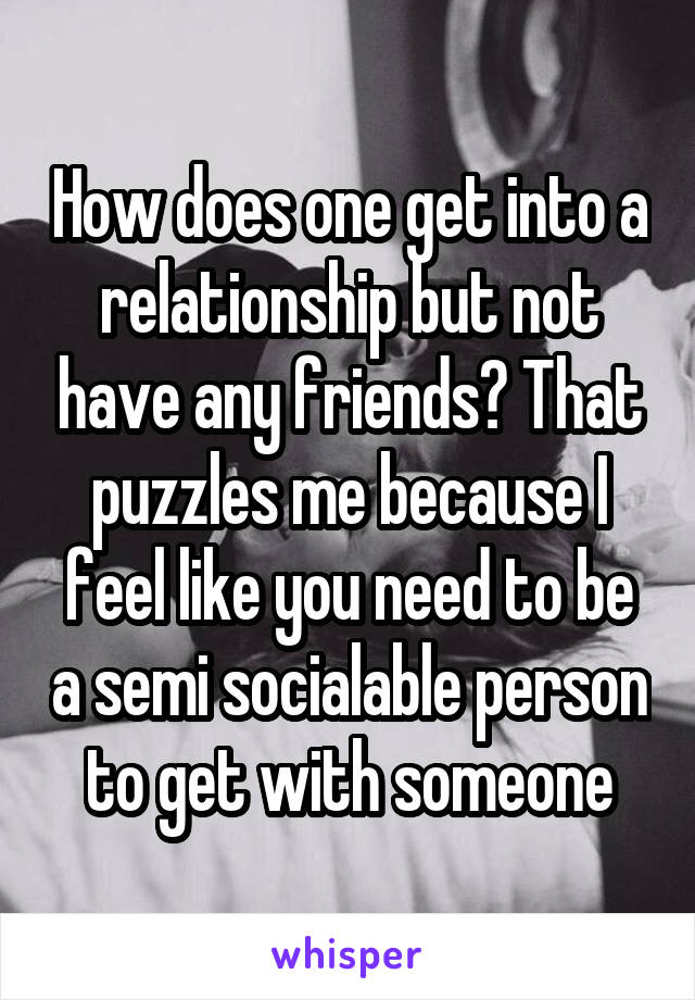 How does one get into a relationship but not have any friends? That puzzles me because I feel like you need to be a semi socialable person to get with someone