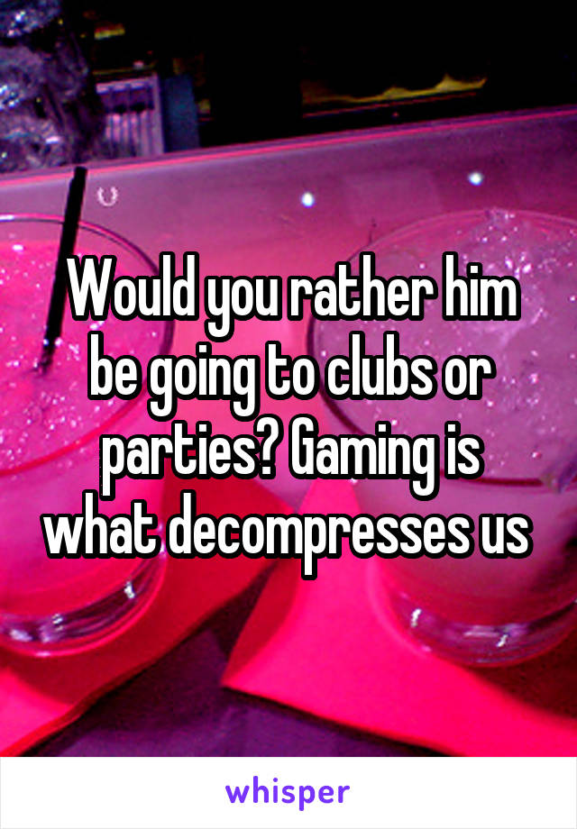 Would you rather him be going to clubs or parties? Gaming is what decompresses us 