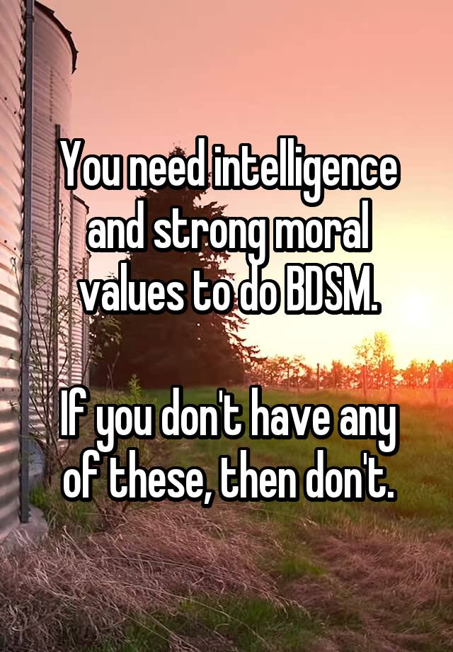 You need intelligence and strong moral values to do BDSM.

If you don't have any of these, then don't.