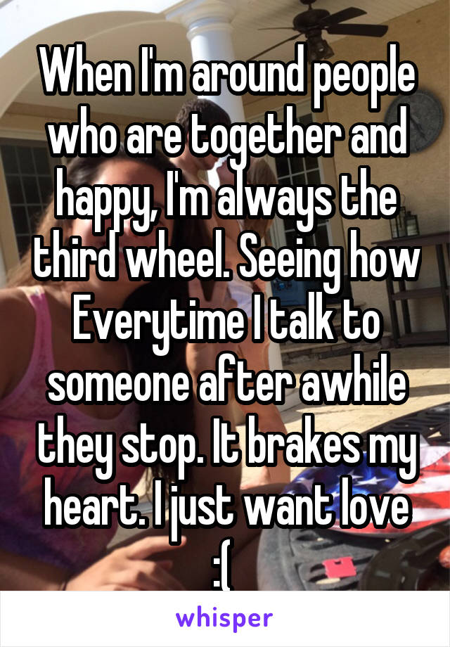 When I'm around people who are together and happy, I'm always the third wheel. Seeing how Everytime I talk to someone after awhile they stop. It brakes my heart. I just want love :( 