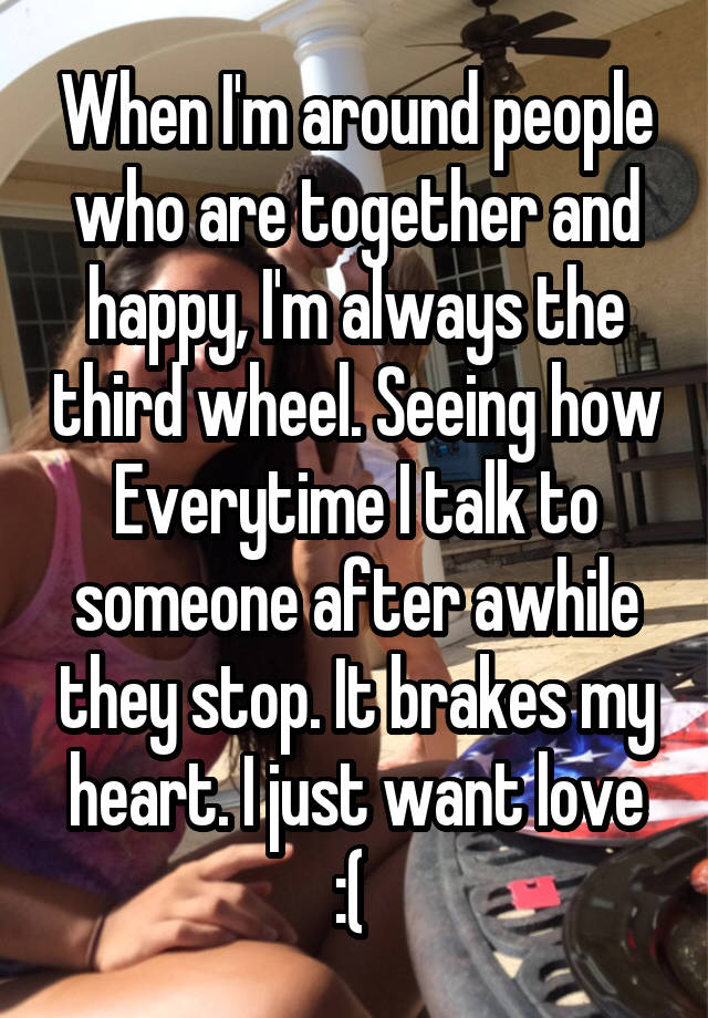 When I'm around people who are together and happy, I'm always the third wheel. Seeing how Everytime I talk to someone after awhile they stop. It brakes my heart. I just want love :( 