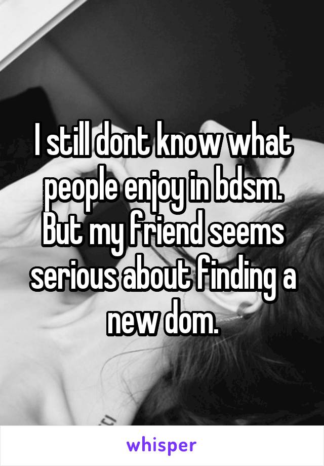 I still dont know what people enjoy in bdsm. But my friend seems serious about finding a new dom.