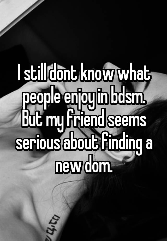 I still dont know what people enjoy in bdsm. But my friend seems serious about finding a new dom.