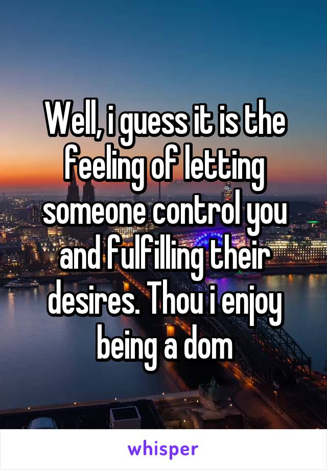 Well, i guess it is the feeling of letting someone control you and fulfilling their desires. Thou i enjoy being a dom