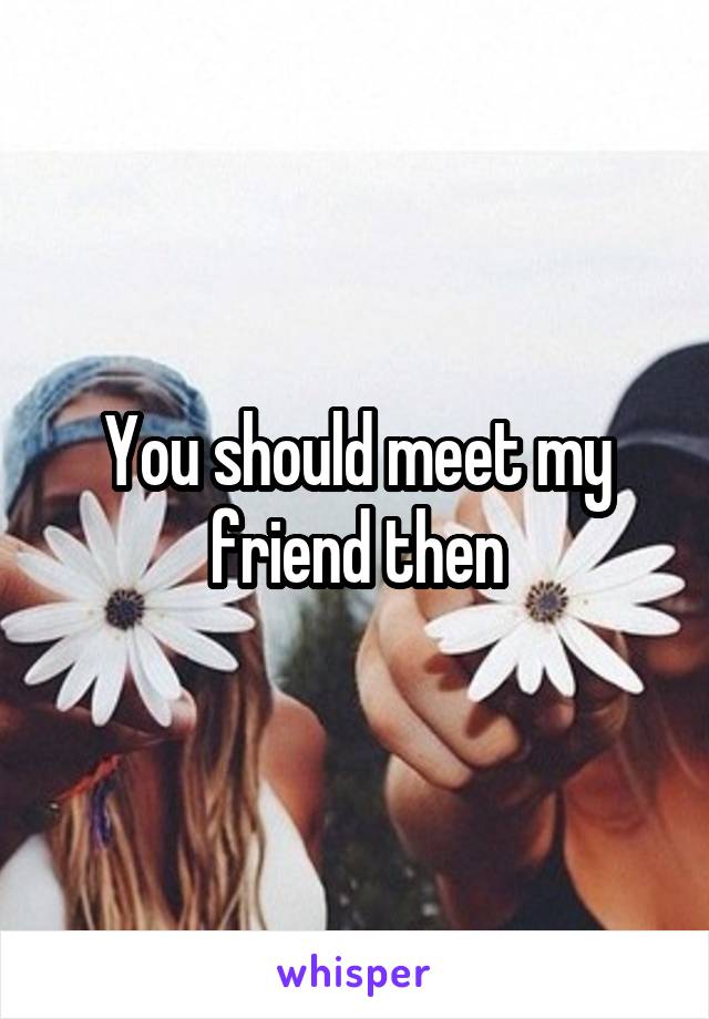 You should meet my friend then