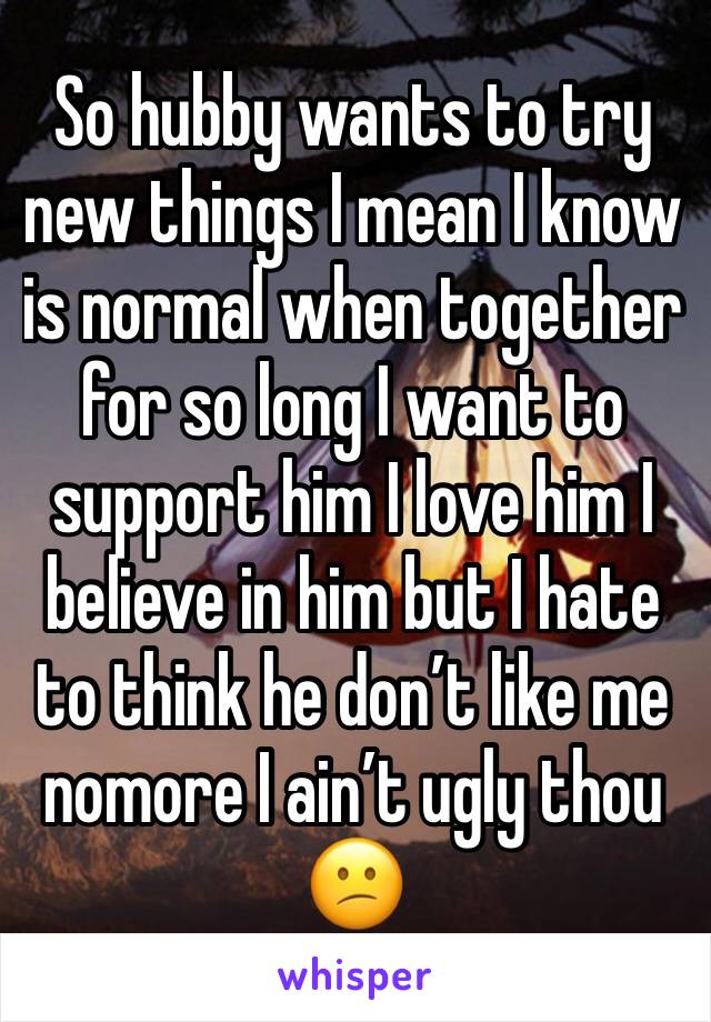 So hubby wants to try new things I mean I know is normal when together for so long I want to support him I love him I believe in him but I hate to think he don’t like me nomore I ain’t ugly thou 😕