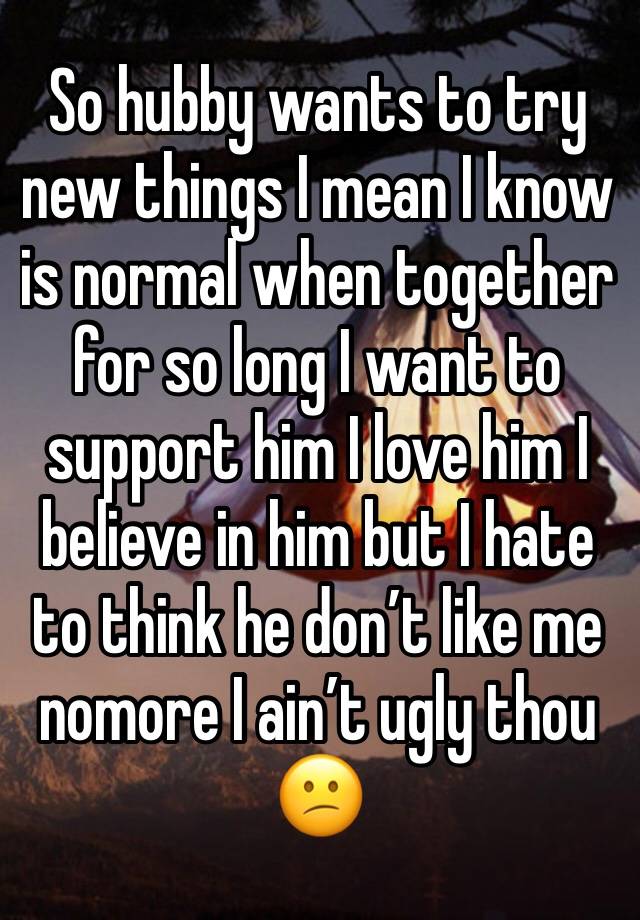 So hubby wants to try new things I mean I know is normal when together for so long I want to support him I love him I believe in him but I hate to think he don’t like me nomore I ain’t ugly thou 😕