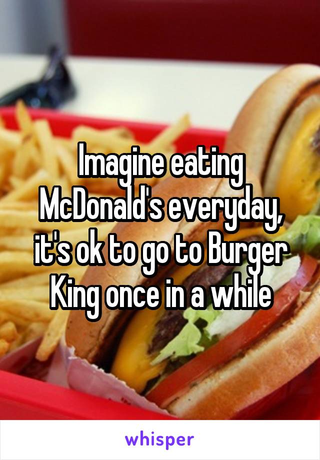 Imagine eating McDonald's everyday, it's ok to go to Burger King once in a while