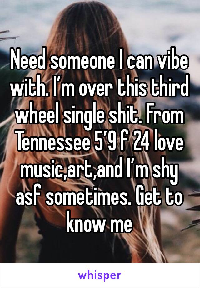 Need someone I can vibe with. I’m over this third wheel single shit. From Tennessee 5’9 f 24 love music,art,and I’m shy asf sometimes. Get to know me