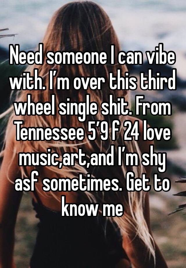 Need someone I can vibe with. I’m over this third wheel single shit. From Tennessee 5’9 f 24 love music,art,and I’m shy asf sometimes. Get to know me