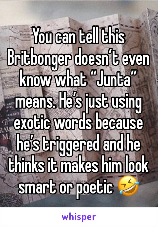 You can tell this Britbonger doesn’t even know what “Junta” means. He’s just using exotic words because he’s triggered and he thinks it makes him look smart or poetic 🤣 